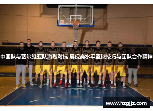 中国队与塞尔维亚队激烈对抗 展现高水平篮球技巧与团队合作精神