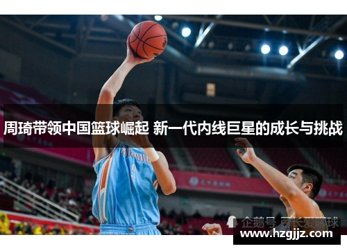 周琦带领中国篮球崛起 新一代内线巨星的成长与挑战