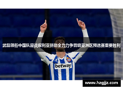 武磊领衔中国队迎战叙利亚拼劲全力力争晋级亚洲区预选赛重要胜利