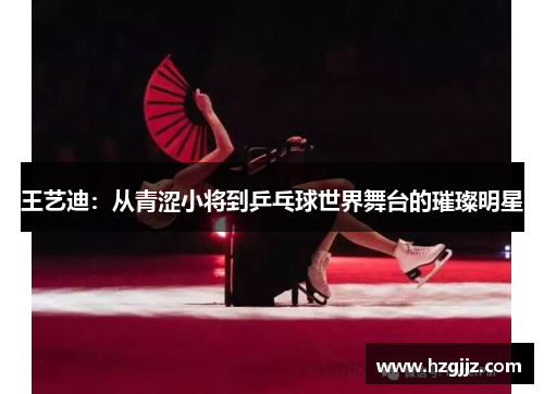 王艺迪：从青涩小将到乒乓球世界舞台的璀璨明星